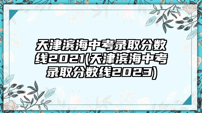 天津?yàn)I海中考錄取分?jǐn)?shù)線2021(天津?yàn)I海中考錄取分?jǐn)?shù)線2023)