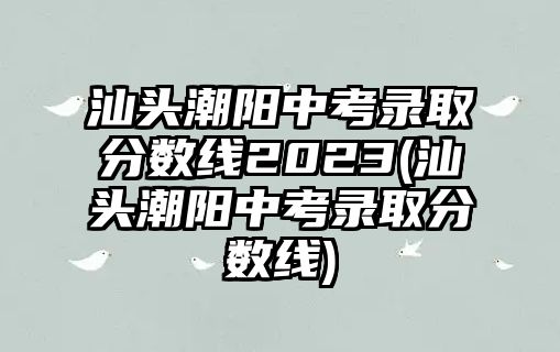 汕頭潮陽中考錄取分數(shù)線2023(汕頭潮陽中考錄取分數(shù)線)