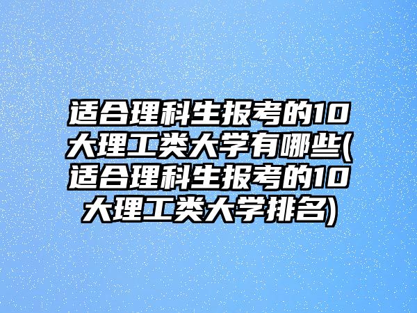 適合理科生報考的10大理工類大學有哪些(適合理科生報考的10大理工類大學排名)