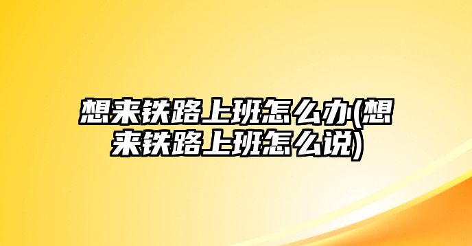 想來(lái)鐵路上班怎么辦(想來(lái)鐵路上班怎么說(shuō))