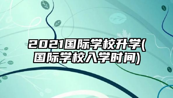 2021國際學校升學(國際學校入學時間)