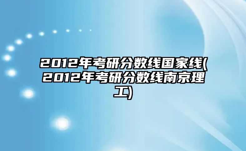 2012年考研分?jǐn)?shù)線國(guó)家線(2012年考研分?jǐn)?shù)線南京理工)