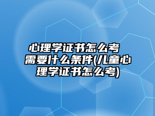 心理學(xué)證書(shū)怎么考 需要什么條件(兒童心理學(xué)證書(shū)怎么考)