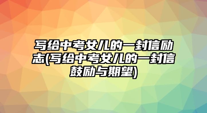 寫給中考女兒的一封信勵(lì)志(寫給中考女兒的一封信鼓勵(lì)與期望)