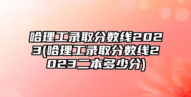 哈理工錄取分?jǐn)?shù)線2023(哈理工錄取分?jǐn)?shù)線2023二本多少分)