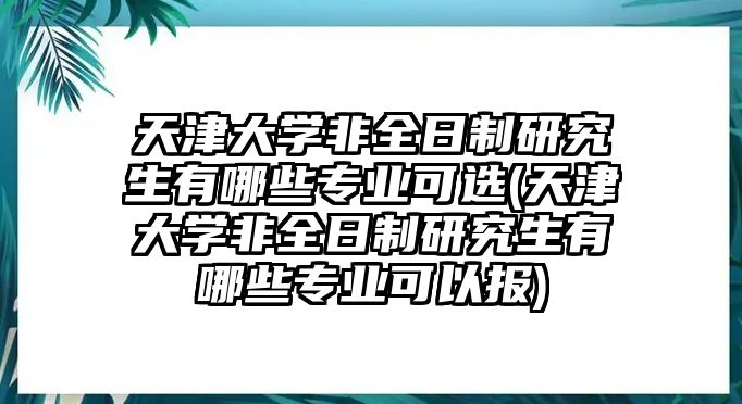 天津大學(xué)非全日制研究生有哪些專業(yè)可選(天津大學(xué)非全日制研究生有哪些專業(yè)可以報)