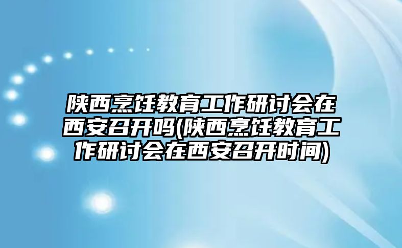 陜西烹飪教育工作研討會(huì)在西安召開(kāi)嗎(陜西烹飪教育工作研討會(huì)在西安召開(kāi)時(shí)間)