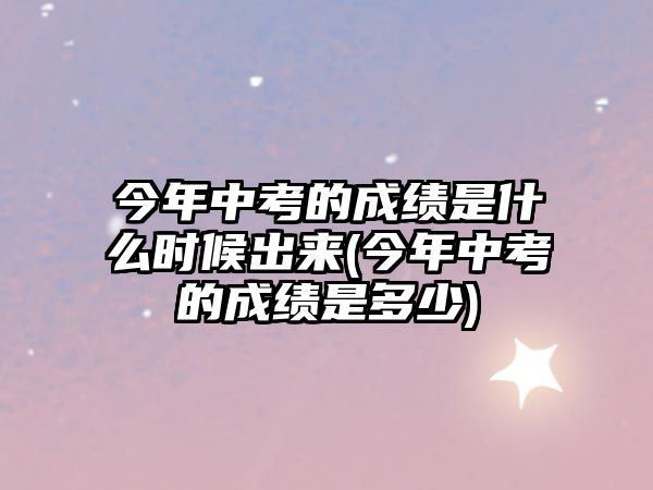 今年中考的成績(jī)是什么時(shí)候出來(lái)(今年中考的成績(jī)是多少)