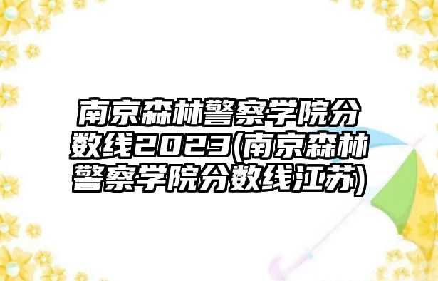 南京森林警察學(xué)院分?jǐn)?shù)線2023(南京森林警察學(xué)院分?jǐn)?shù)線江蘇)