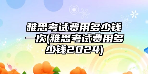 雅思考試費(fèi)用多少錢一次(雅思考試費(fèi)用多少錢2024)