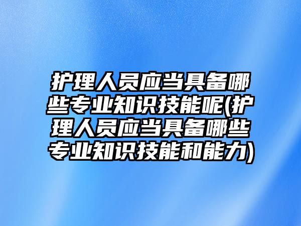 護理人員應(yīng)當具備哪些專業(yè)知識技能呢(護理人員應(yīng)當具備哪些專業(yè)知識技能和能力)