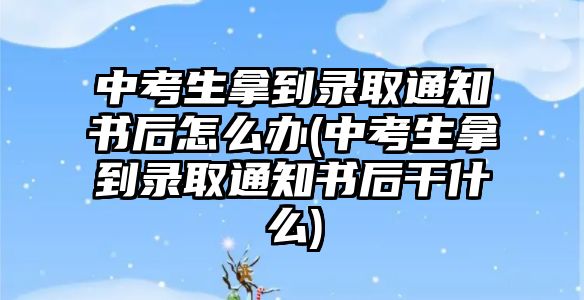 中考生拿到錄取通知書(shū)后怎么辦(中考生拿到錄取通知書(shū)后干什么)