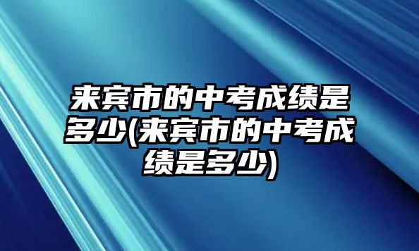 來(lái)賓市的中考成績(jī)是多少(來(lái)賓市的中考成績(jī)是多少)