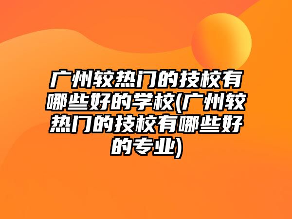 廣州較熱門的技校有哪些好的學校(廣州較熱門的技校有哪些好的專業(yè))