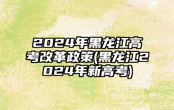 2024年黑龍江高考改革政策(黑龍江2024年新高考)