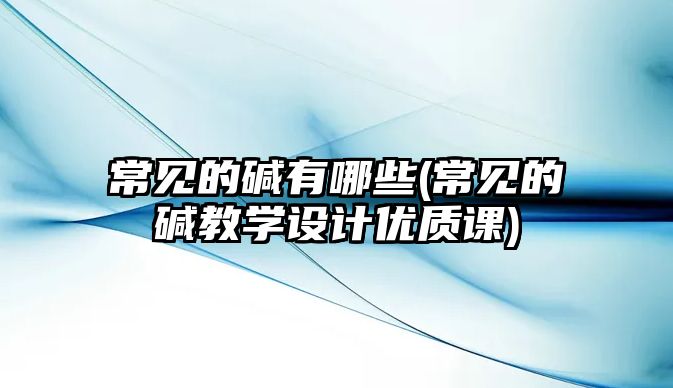 常見的堿有哪些(常見的堿教學設計優(yōu)質(zhì)課)