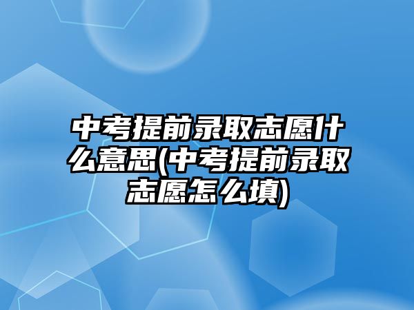 中考提前錄取志愿什么意思(中考提前錄取志愿怎么填)