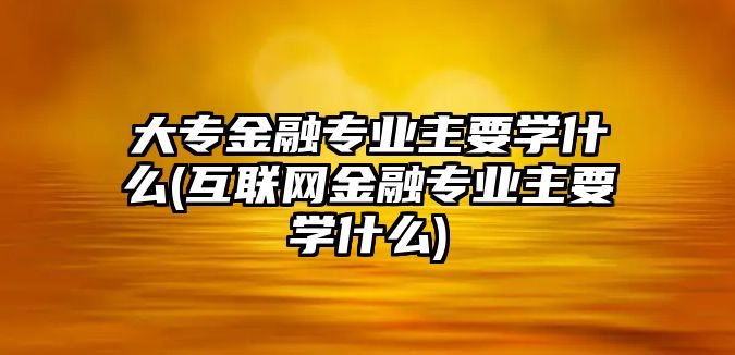 大專金融專業(yè)主要學什么(互聯(lián)網(wǎng)金融專業(yè)主要學什么)