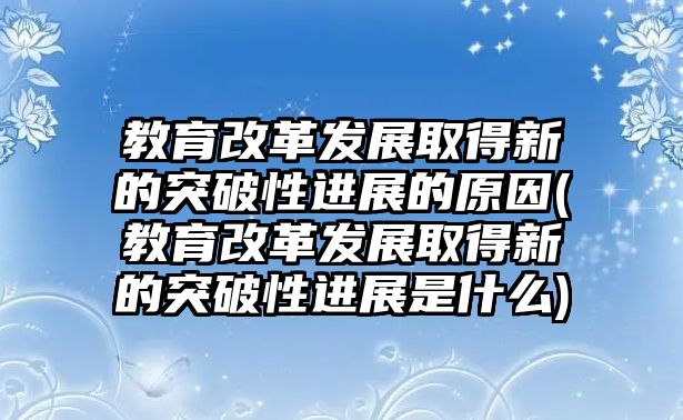 教育改革發(fā)展取得新的突破性進展的原因(教育改革發(fā)展取得新的突破性進展是什么)