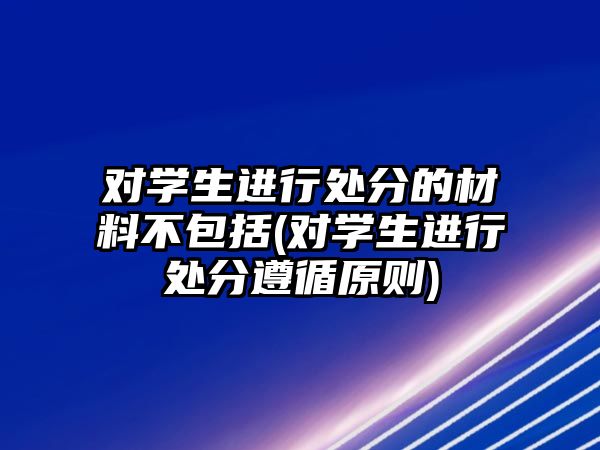 對學生進行處分的材料不包括(對學生進行處分遵循原則)