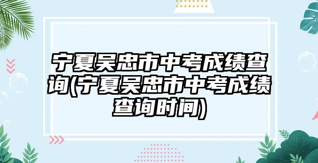 寧夏吳忠市中考成績查詢(寧夏吳忠市中考成績查詢時間)