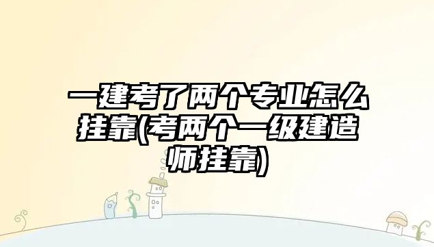 一建考了兩個專業(yè)怎么掛靠(考兩個一級建造師掛靠)