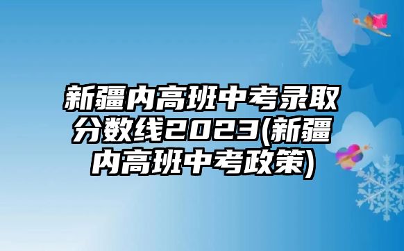 新疆內(nèi)高班中考錄取分?jǐn)?shù)線2023(新疆內(nèi)高班中考政策)