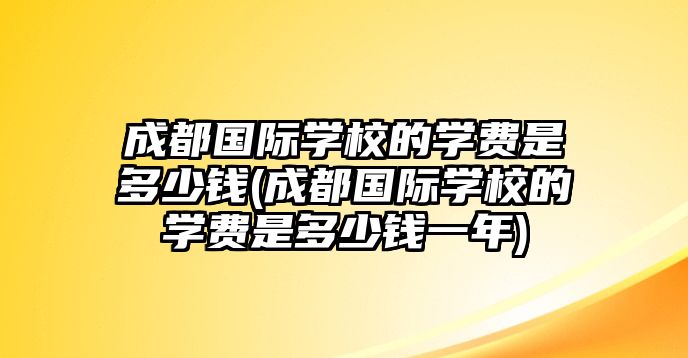 成都國際學校的學費是多少錢(成都國際學校的學費是多少錢一年)