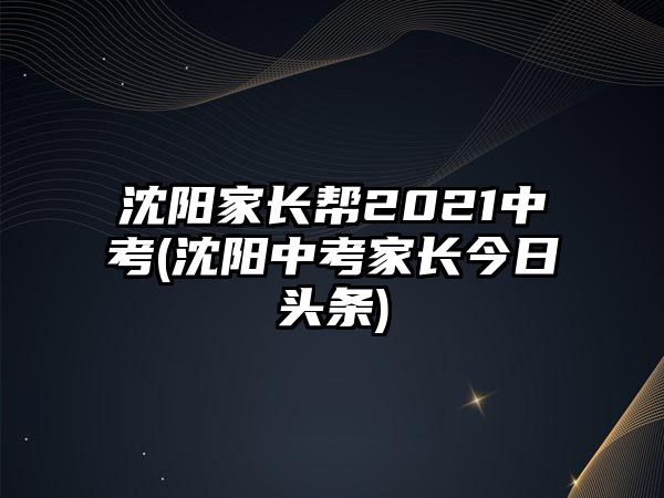 沈陽(yáng)家長(zhǎng)幫2021中考(沈陽(yáng)中考家長(zhǎng)今日頭條)