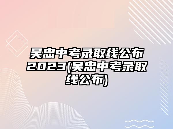 吳忠中考錄取線(xiàn)公布2023(吳忠中考錄取線(xiàn)公布)