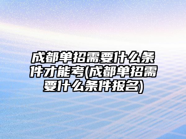 成都單招需要什么條件才能考(成都單招需要什么條件報名)