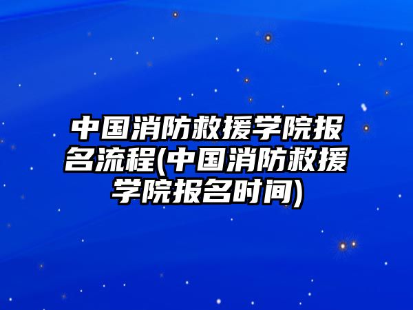 中國消防救援學(xué)院報名流程(中國消防救援學(xué)院報名時間)