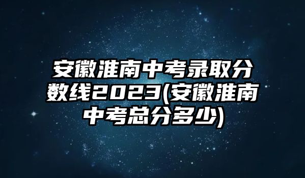 安徽淮南中考錄取分?jǐn)?shù)線(xiàn)2023(安徽淮南中考總分多少)