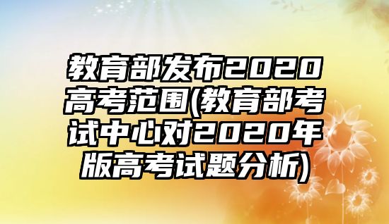 教育部發(fā)布2020高考范圍(教育部考試中心對2020年版高考試題分析)