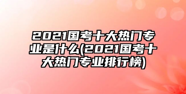 2021國考十大熱門專業(yè)是什么(2021國考十大熱門專業(yè)排行榜)