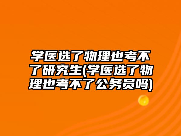 學(xué)醫(yī)選了物理也考不了研究生(學(xué)醫(yī)選了物理也考不了公務(wù)員嗎)