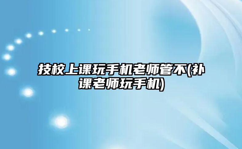 技校上課玩手機(jī)老師管不(補(bǔ)課老師玩手機(jī))