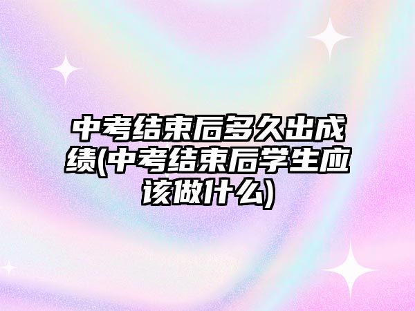 中考結束后多久出成績(中考結束后學生應該做什么)