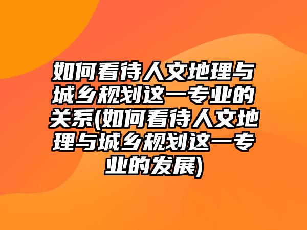 如何看待人文地理與城鄉(xiāng)規(guī)劃這一專業(yè)的關系(如何看待人文地理與城鄉(xiāng)規(guī)劃這一專業(yè)的發(fā)展)