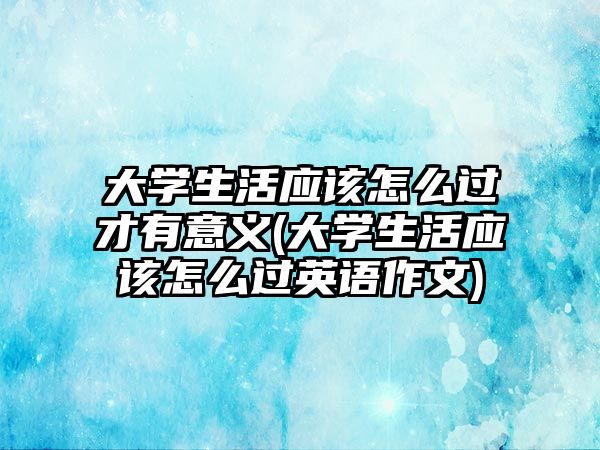 大學(xué)生活應(yīng)該怎么過(guò)才有意義(大學(xué)生活應(yīng)該怎么過(guò)英語(yǔ)作文)