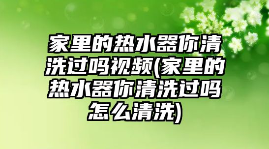 家里的熱水器你清洗過(guò)嗎視頻(家里的熱水器你清洗過(guò)嗎怎么清洗)