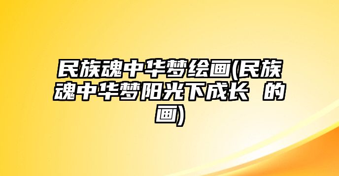 民族魂中華夢(mèng)繪畫(民族魂中華夢(mèng)陽光下成長 的畫)