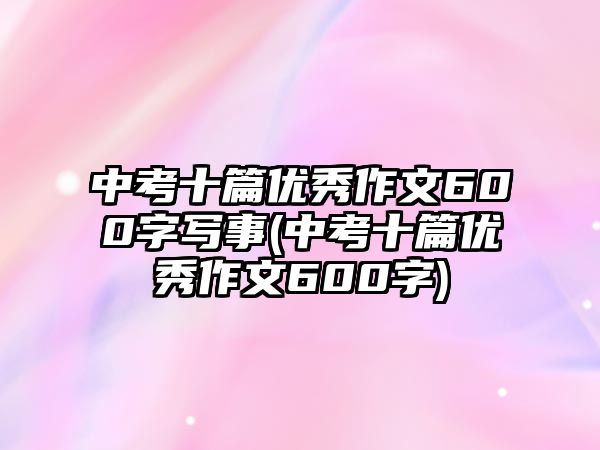 中考十篇優(yōu)秀作文600字寫事(中考十篇優(yōu)秀作文600字)