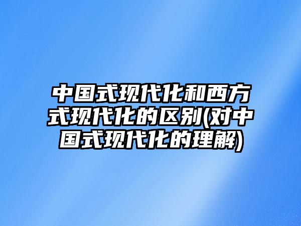 中國式現(xiàn)代化和西方式現(xiàn)代化的區(qū)別(對中國式現(xiàn)代化的理解)