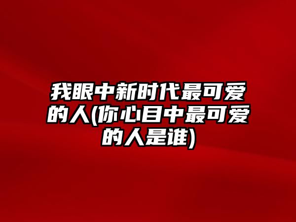 我眼中新時(shí)代最可愛的人(你心目中最可愛的人是誰(shuí))