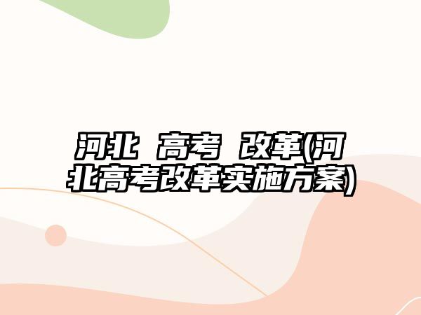 河北 高考 改革(河北高考改革實施方案)