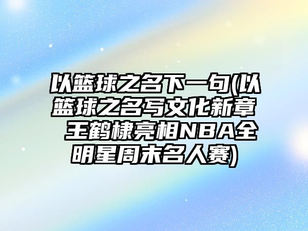 以籃球之名下一句(以籃球之名寫文化新章 王鶴棣亮相NBA全明星周末名人賽)