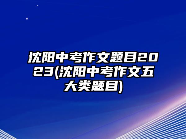 沈陽中考作文題目2023(沈陽中考作文五大類題目)