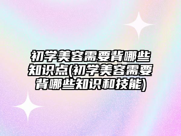 初學美容需要背哪些知識點(初學美容需要背哪些知識和技能)