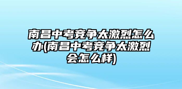 南昌中考競(jìng)爭太激烈怎么辦(南昌中考競(jìng)爭太激烈會(huì)怎么樣)